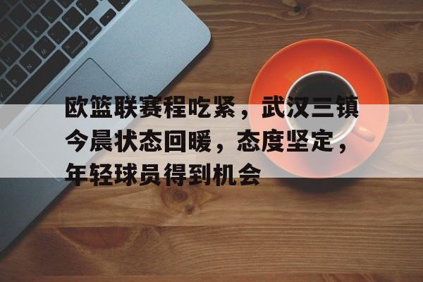 关于欧篮联赛程吃紧，武汉三镇今晨状态回暖，态度坚定，年轻球员得到机会的信息